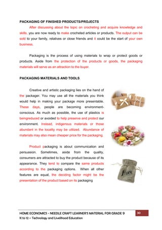 HOME ECONOMICS - NEEDLE CRAFT LEARNER’S MATERIAL FOR GRADE 9 30
K to 12 – Technology and Livelihood Education
PACKAGING OF FINISHED PRODUCTS/PROJECTS
After discussing about the topic on crocheting and acquire knowledge and
skills, you are now ready to make crocheted articles or products. The output can be
sold to your family, relatives or close friends and it could be the start of your own
business.
Packaging is the process of using materials to wrap or protect goods or
products. Aside from the protection of the products or goods, the packaging
materials will serve as an attraction to the buyer.
PACKAGING MATERIALS AND TOOLS
Creative and artistic packaging lies on the hand of
the packager. You may use all the materials you think
would help in making your package more presentable.
These days, people are becoming environment-
conscious. As much as possible, the use of plastics is
beingreduced or avoided to help preserve and protect our
environment. Instead, indigenous materials or those
abundant in the locality may be utilized. Abundance of
materials may also mean cheaper price for the packaging.
Product packaging is about communication and
persuasion. Sometimes, aside from the quality,
consumers are attracted to buy the product because of its
appearance. They tend to compare the same products
according to the packaging options. When all other
features are equal, the deciding factor might be the
presentation of the product based on its packaging
 