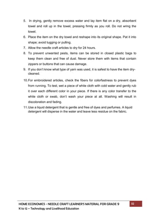 HOME ECONOMICS - NEEDLE CRAFT LEARNER’S MATERIAL FOR GRADE 9 32
K to 12 – Technology and Livelihood Education
5. In drying, gently remove excess water and lay item flat on a dry, absorbent
towel and roll up in the towel, pressing firmly as you roll. Do not wring the
towel.
6. Place the item on the dry towel and reshape into its original shape. Pat it into
shape; avoid tugging or pulling.
7. Allow the needle craft articles to dry for 24 hours.
8. To prevent unwanted pests, items can be stored in closed plastic bags to
keep them clean and free of dust. Never store them with items that contain
zippers or buttons that can cause damage.
9. If you don’t know what type of yarn was used, it is safest to have the item dry-
cleaned.
10.For embroidered articles, check the fibers for colorfastness to prevent dyes
from running. To test, wet a piece of white cloth with cold water and gently rub
it over each different color in your piece. If there is any color transfer to the
white cloth or swab, don’t wash your piece at all. Washing will result in
discoloration and fading.
11.Use a liquid detergent that is gentle and free of dyes and perfumes. A liquid
detergent will disperse in the water and leave less residue on the fabric.
 