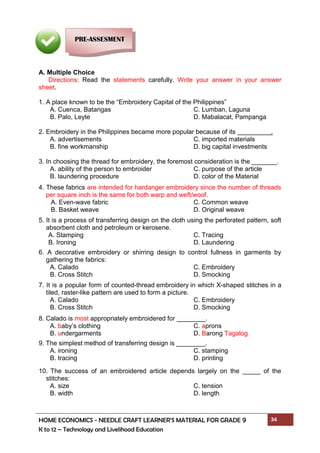 HOME ECONOMICS - NEEDLE CRAFT LEARNER’S MATERIAL FOR GRADE 9 34
K to 12 – Technology and Livelihood Education
A. Multiple Choice
Directions: Read the statements carefully. Write your answer in your answer
sheet.
1. A place known to be the “Embroidery Capital of the Philippines”
A. Cuenca, Batangas C. Lumban, Laguna
B. Palo, Leyte D. Mabalacat, Pampanga
2. Embroidery in the Philippines became more popular because of its .
A. advertisements C. imported materials
B. fine workmanship D. big capital investments
3. In choosing the thread for embroidery, the foremost consideration is the _______.
A. ability of the person to embroider C. purpose of the article
B. laundering procedure D. color of the Material
4. These fabrics are intended for hardanger embroidery since the number of threads
per square inch is the same for both warp and weft/woof.
A. Even-wave fabric C. Common weave
B. Basket weave D. Original weave
5. It is a process of transferring design on the cloth using the perforated pattern, soft
absorbent cloth and petroleum or kerosene.
A. Stamping C. Tracing
B. Ironing D. Laundering
6. A decorative embroidery or shirring design to control fullness in garments by
gathering the fabrics:
A. Calado C. Embroidery
B. Cross Stitch D. Smocking
7. It is a popular form of counted-thread embroidery in which X-shaped stitches in a
tiled, raster-like pattern are used to form a picture.
A. Calado C. Embroidery
B. Cross Stitch D. Smocking
8. Calado is most appropriately embroidered for ________.
A. baby’s clothing C. aprons
B. undergarments D. Barong Tagalog
9. The simplest method of transferring design is ________.
A. ironing C. stamping
B. tracing D. printing
10. The success of an embroidered article depends largely on the _____ of the
stitches:
A. size C. tension
B. width D. length
PRE-ASSESMENT
 