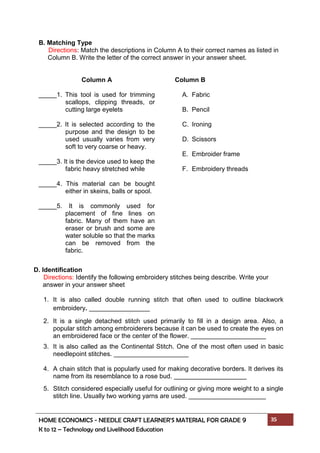 HOME ECONOMICS - NEEDLE CRAFT LEARNER’S MATERIAL FOR GRADE 9 35
K to 12 – Technology and Livelihood Education
B. Matching Type
Directions: Match the descriptions in Column A to their correct names as listed in
Column B. Write the letter of the correct answer in your answer sheet.
Column A
_____1. This tool is used for trimming
scallops, clipping threads, or
cutting large eyelets
_____2. It is selected according to the
purpose and the design to be
used usually varies from very
soft to very coarse or heavy.
_____3. It is the device used to keep the
fabric heavy stretched while
_____4. This material can be bought
either in skeins, balls or spool.
_____5. It is commonly used for
placement of fine lines on
fabric. Many of them have an
eraser or brush and some are
water soluble so that the marks
can be removed from the
fabric.
Column B
A. Fabric
B. Pencil
C. Ironing
D. Scissors
E. Embroider frame
F. Embroidery threads
D. Identification
Directions: Identify the following embroidery stitches being describe. Write your
answer in your answer sheet
1. It is also called double running stitch that often used to outline blackwork
embroidery.
2. It is a single detached stitch used primarily to fill in a design area. Also, a
popular stitch among embroiderers because it can be used to create the eyes on
an embroidered face or the center of the flower.
3. It is also called as the Continental Stitch. One of the most often used in basic
needlepoint stitches.
4. A chain stitch that is popularly used for making decorative borders. It derives its
name from its resemblance to a rose bud.
5. Stitch considered especially useful for outlining or giving more weight to a single
stitch line. Usually two working yarns are used.
 