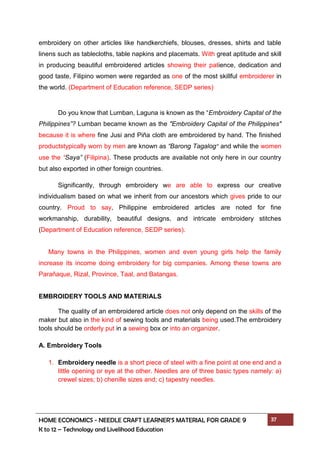 HOME ECONOMICS - NEEDLE CRAFT LEARNER’S MATERIAL FOR GRADE 9 37
K to 12 – Technology and Livelihood Education
embroidery on other articles like handkerchiefs, blouses, dresses, shirts and table
linens such as tablecloths, table napkins and placemats. With great aptitude and skill
in producing beautiful embroidered articles showing their patience, dedication and
good taste, Filipino women were regarded as one of the most skillful embroiderer in
the world. (Department of Education reference, SEDP series)
Do you know that Lumban, Laguna is known as the “Embroidery Capital of the
Philippines”? Lumban became known as the "Embroidery Capital of the Philippines"
because it is where fine Jusi and Piña cloth are embroidered by hand. The finished
productstypically worn by men are known as “Barong Tagalog” and while the women
use the “Saya” (Filipina). These products are available not only here in our country
but also exported in other foreign countries.
Significantly, through embroidery we are able to express our creative
individualism based on what we inherit from our ancestors which gives pride to our
country. Proud to say, Philippine embroidered articles are noted for fine
workmanship, durability, beautiful designs, and intricate embroidery stitches
(Department of Education reference, SEDP series).
Many towns in the Philippines, women and even young girls help the family
increase its income doing embroidery for big companies. Among these towns are
Paraňaque, Rizal, Province, Taal, and Batangas.
EMBROIDERY TOOLS AND MATERIALS
The quality of an embroidered article does not only depend on the skills of the
maker but also in the kind of sewing tools and materials being used.The embroidery
tools should be orderly put in a sewing box or into an organizer.
A. Embroidery Tools
1. Embroidery needle is a short piece of steel with a fine point at one end and a
little opening or eye at the other. Needles are of three basic types namely: a)
crewel sizes; b) chenille sizes and; c) tapestry needles.
 