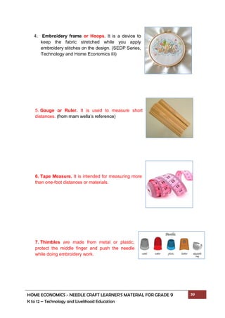 HOME ECONOMICS - NEEDLE CRAFT LEARNER’S MATERIAL FOR GRADE 9 39
K to 12 – Technology and Livelihood Education
4. Embroidery frame or Hoops. It is a device to
keep the fabric stretched while you apply
embroidery stitches on the design. (SEDP Series,
Technology and Home Economics III)
5. Gauge or Ruler. It is used to measure short
distances. (from mam wella’s reference)
6. Tape Measure. It is intended for measuring more
than one-foot distances or materials.
7. Thimbles are made from metal or plastic,
protect the middle finger and push the needle
while doing embroidery work.
 
