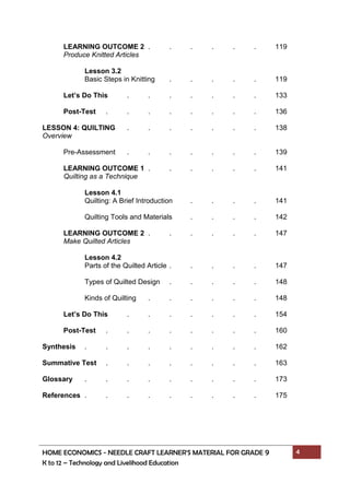 HOME ECONOMICS - NEEDLE CRAFT LEARNER’S MATERIAL FOR GRADE 9 4
K to 12 – Technology and Livelihood Education
LEARNING OUTCOME 2 . . . . . . 119
Produce Knitted Articles
Lesson 3.2
Basic Steps in Knitting . . . . . 119
Let’s Do This . . . . . . . 133
Post-Test . . . . . . . . 136
LESSON 4: QUILTING . . . . . . . 138
Overview
Pre-Assessment . . . . . . . 139
LEARNING OUTCOME 1 . . . . . . 141
Quilting as a Technique
Lesson 4.1
Quilting: A Brief Introduction . . . . 141
Quilting Tools and Materials . . . . 142
LEARNING OUTCOME 2 . . . . . . 147
Make Quilted Articles
Lesson 4.2
Parts of the Quilted Article . . . . . 147
Types of Quilted Design . . . . . 148
Kinds of Quilting . . . . . . 148
Let’s Do This . . . . . . . 154
Post-Test . . . . . . . . 160
Synthesis . . . . . . . . . 162
Summative Test . . . . . . . . 163
Glossary . . . . . . . . . 173
References . . . . . . . . . 175
 