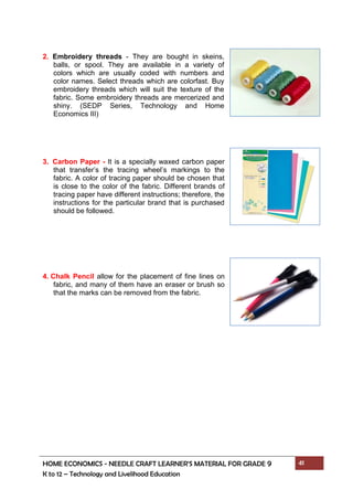 HOME ECONOMICS - NEEDLE CRAFT LEARNER’S MATERIAL FOR GRADE 9 41
K to 12 – Technology and Livelihood Education
2. Embroidery threads - They are bought in skeins,
balls, or spool. They are available in a variety of
colors which are usually coded with numbers and
color names. Select threads which are colorfast. Buy
embroidery threads which will suit the texture of the
fabric. Some embroidery threads are mercerized and
shiny. (SEDP Series, Technology and Home
Economics III)
3. Carbon Paper - It is a specially waxed carbon paper
that transfer’s the tracing wheel’s markings to the
fabric. A color of tracing paper should be chosen that
is close to the color of the fabric. Different brands of
tracing paper have different instructions; therefore, the
instructions for the particular brand that is purchased
should be followed.
4. Chalk Pencil allow for the placement of fine lines on
fabric, and many of them have an eraser or brush so
that the marks can be removed from the fabric.
 