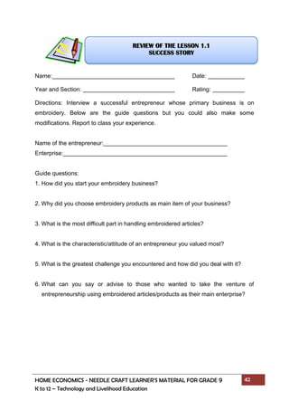 HOME ECONOMICS - NEEDLE CRAFT LEARNER’S MATERIAL FOR GRADE 9 42
K to 12 – Technology and Livelihood Education
Name: Date:
Year and Section: Rating:
Directions: Interview a successful entrepreneur whose primary business is on
embroidery. Below are the guide questions but you could also make some
modifications. Report to class your experience.
Name of the entrepreneur:
Enterprise:
Guide questions:
1. How did you start your embroidery business?
2. Why did you choose embroidery products as main item of your business?
3. What is the most difficult part in handling embroidered articles?
4. What is the characteristic/attitude of an entrepreneur you valued most?
5. What is the greatest challenge you encountered and how did you deal with it?
6. What can you say or advise to those who wanted to take the venture of
entrepreneurship using embroidered articles/products as their main enterprise?
REVIEW OF THE LESSON 1.1
SUCCESS STORY
 