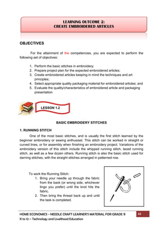 HOME ECONOMICS - NEEDLE CRAFT LEARNER’S MATERIAL FOR GRADE 9 43
K to 12 – Technology and Livelihood Education
OBJECTIVES
For the attainment of the competencies, you are expected to perform the
following set of objectives:
1. Perform the basic stitches in embroidery;
2. Prepare project plan for the expected embroidered articles;
3. Create embroidered articles keeping in mind the techniques and art
principles;
4. Select appropriate quality packaging material for embroidered articles; and
5. Evaluate the quality/characteristics of embroidered article and packaging
presentation
BASIC EMBROIDERY STITCHES
1. RUNNING STITCH
One of the most basic stitches, and is usually the first stitch learned by the
beginner embroidery or sewing enthusiast. This stitch can be worked in straight or
curved lines, or for assembly when finishing an embroidery project. Variations of the
embroidery version of this stitch include the whipped running stitch, laced running
stitch, as well as a few dozen others. Running stitch is also the basic stitch used for
darning stitches, with the straight stitches arranged in patterned row.
LEARNING OUTCOME 2:
CREATE EMBROIDERED ARTICLES
To work the Running Stitch:
1. Bring your needle up through the fabric
from the back (or wrong side, whichever
lingo you prefer) until the knot hits the
fabric.
2. Then bring the thread back up and until
the task is completed.
LESSON 1.2
 