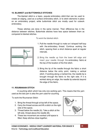 HOME ECONOMICS - NEEDLE CRAFT LEARNER’S MATERIAL FOR GRADE 9 48
K to 12 – Technology and Livelihood Education
10. BLANKET and BUTTONHOLE STITCHES
The blanket stitch is a basic, popular embroidery stitch that can be used to
create an edging, used as a surface embroidery stitch, or to stitch elements in place
on an embroidery project, while buttonhole stitch are mostly used for cutwork
embroidery.
These stitches are done in the same manner. Their difference lies in the
distance between stitches. Buttonhole stitches have less space between them as
compared to blanket stitches.
11. ROUMANIAN STITCH
A couching stitch which has only one working yarn. This means that the yarn
used as the laid yarn is also the yarn used for couching.
To work the blanket stitch:
1. Pull the needle through to make an l-shaped half loop
with the embroidery thread. Continue working the
stitch, spacing them a short distance apart at regular
intervals.
2. Bring the needle up from the lower left edge and
insert your needle through the embroidery fabric at
the top of the location of the first stitch.
3. Bring the tip of the needle through the fabric a short
distance below the entry point, making a vertical
stitch. If working along a marked line, the needle tip is
brought through the fabric to the right side. If it is
worked along an edge, the needle tip extends beyond
the edge of the fabric.
To work the Roumanian Stitch:
1. Bring the thread through at top left of the space.
2. Carry the thread across and lift a stitch on the right
side of the space.
3. Thread below the needle (A). Take a stitch at the
left side, thread above the needle (B).
4. These two movement are worked until space is
filled. Keep stitches close together.
A
B
 