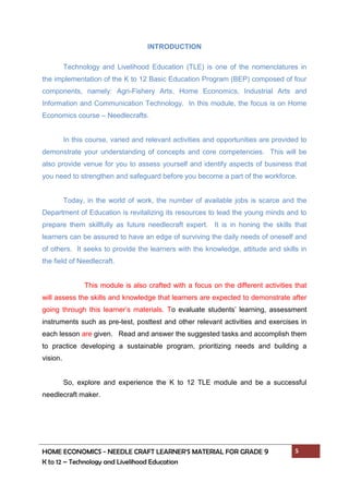 HOME ECONOMICS - NEEDLE CRAFT LEARNER’S MATERIAL FOR GRADE 9 5
K to 12 – Technology and Livelihood Education
INTRODUCTION
Technology and Livelihood Education (TLE) is one of the nomenclatures in
the implementation of the K to 12 Basic Education Program (BEP) composed of four
components, namely: Agri-Fishery Arts, Home Economics, Industrial Arts and
Information and Communication Technology. In this module, the focus is on Home
Economics course – Needlecrafts.
In this course, varied and relevant activities and opportunities are provided to
demonstrate your understanding of concepts and core competencies. This will be
also provide venue for you to assess yourself and identify aspects of business that
you need to strengthen and safeguard before you become a part of the workforce.
Today, in the world of work, the number of available jobs is scarce and the
Department of Education is revitalizing its resources to lead the young minds and to
prepare them skillfully as future needlecraft expert. It is in honing the skills that
learners can be assured to have an edge of surviving the daily needs of oneself and
of others. It seeks to provide the learners with the knowledge, attitude and skills in
the field of Needlecraft.
This module is also crafted with a focus on the different activities that
will assess the skills and knowledge that learners are expected to demonstrate after
going through this learner’s materials. To evaluate students’ learning, assessment
instruments such as pre-test, posttest and other relevant activities and exercises in
each lesson are given. Read and answer the suggested tasks and accomplish them
to practice developing a sustainable program, prioritizing needs and building a
vision.
So, explore and experience the K to 12 TLE module and be a successful
needlecraft maker.
 