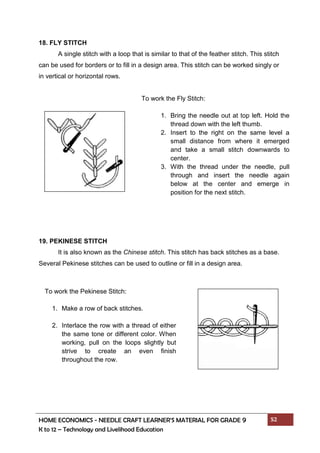 HOME ECONOMICS - NEEDLE CRAFT LEARNER’S MATERIAL FOR GRADE 9 52
K to 12 – Technology and Livelihood Education
18. FLY STITCH
A single stitch with a loop that is similar to that of the feather stitch. This stitch
can be used for borders or to fill in a design area. This stitch can be worked singly or
in vertical or horizontal rows.
19. PEKINESE STITCH
It is also known as the Chinese stitch. This stitch has back stitches as a base.
Several Pekinese stitches can be used to outline or fill in a design area.
To work the Fly Stitch:
1. Bring the needle out at top left. Hold the
thread down with the left thumb.
2. Insert to the right on the same level a
small distance from where it emerged
and take a small stitch downwards to
center.
3. With the thread under the needle, pull
through and insert the needle again
below at the center and emerge in
position for the next stitch.
To work the Pekinese Stitch:
1. Make a row of back stitches.
2. Interlace the row with a thread of either
the same tone or different color. When
working, pull on the loops slightly but
strive to create an even finish
throughout the row.
 