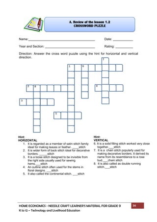 HOME ECONOMICS - NEEDLE CRAFT LEARNER’S MATERIAL FOR GRADE 9 56
K to 12 – Technology and Livelihood Education
1
2 4
5
6
7
8
3
Name: Date:
Year and Section: Rating:
Direction: Answer the cross word puzzle using the hint for horizontal and vertical
direction.
A. Review of the lesson 1.2
CROSSWORD PUZZLE
Hint:
HORIZONTAL
1. It is regarded as a member of satin stitch family
ideal for making leaves or feather. ____stitch
2. It is wider form of back stitch ideal for decorative
borders. _____stitch
3. It is a loose stitch designed to be invisible from
the right side usually used for sewing
hems.___stitch
4. An outline stitch often used for the stems in
floral designs. ___stitch
5. It also called the continental stitch. ___stitch
Hint:
VERTICAL
6. It is a solid filling stitch worked very close
together.___stitch
7. It is a chain stitch popularly used for
making decorative borders. It derived its
name from its resemblance to a rose
bud.___chain stitch
8. It is also called as double running
stitch.___stitch
 