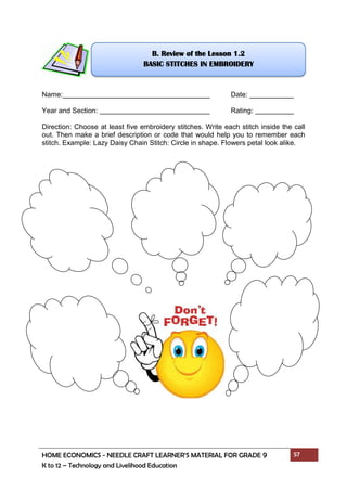 HOME ECONOMICS - NEEDLE CRAFT LEARNER’S MATERIAL FOR GRADE 9 57
K to 12 – Technology and Livelihood Education
Name: Date:
Year and Section: Rating:
Direction: Choose at least five embroidery stitches. Write each stitch inside the call
out. Then make a brief description or code that would help you to remember each
stitch. Example: Lazy Daisy Chain Stitch: Circle in shape. Flowers petal look alike.
B. Review of the Lesson 1.2
BASIC STITCHES IN EMBROIDERY
 