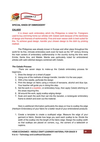 HOME ECONOMICS - NEEDLE CRAFT LEARNER’S MATERIAL FOR GRADE 9 58
K to 12 – Technology and Livelihood Education
SPECIAL KINDS OF EMBROIDERY
CALADO
It is drawn work embroidery which the Philippines is noted for. Foreigners
used to buy and bring home our articles with Calado work because of the daintiness
of design and fineness of workmanship. Fine and even weave cloth is best suited for
this. To achieve good design, transfer your chosen design to the cloth by pricking
method.
The Philippines was already known in Europe and other place throughout the
world for its fine, intricate embroidery work even far back as the 19th century Among
the main centers of embroidery craftsmanship in the country during the time were
Ermita, Santa Ana, and Malate. Manila was particularly noted for embroidered
articles with satin-stitched designs combined with Calado.
The Calado Process
There are seven steps to make-up the Calado embroidery process for
beginners.
1. Draw the design on a sheet of paper
2. Using one of the methods of design transfer, transfer it to the wax paper.
3. With a fine needle, perforate the design
4. Print the design on fabric using a mixture of kerosene, alcohol and blue dye.
Your teacher will guide you in doing this step.
5. Set the work in a bastidor, or embroidery hoop, then apply Calado stitching on
the areas requiring this.
6. All around the work, apply scallop edging design
7. Soak and wash the work then set into the banatan, a rectangular embroidery
frame to stretch and even out the material.
Here is additional information particularly the steps on how to scallop the edge
(Heirloom Embroidery) of your fabric for a better result of your embroidered products:
1. Create a template to create a scalloped edge. Measure the edge of your
garment or fabric. Decide how large you want each scallop to be. Divide the
width of the scallop into the length of the fabric edge. Design the scallop width
so that scallops are placed on corners, e.g., the corners of a tablecloth or
napkins.
LESSON 1.3
 