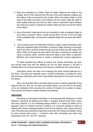 HOME ECONOMICS - NEEDLE CRAFT LEARNER’S MATERIAL FOR GRADE 9 59
K to 12 – Technology and Livelihood Education
2. Draw your template on a folder. Open the folder. Measure the height of the
scallop, which is the distance from the top of the notch between scallops and
the bottom of the curved part of the scallop. Mark the scallop height on both
ends of the folder and draw a line between the two marks. Mark the width of
each scallop along the line that you drew. Place a cylindrical object between
the marks you made to indicate the scallop width and trace around the bottom
of the object.
3. Use a fine tailor's chalk pencil and your template to mark a scalloped edge on
your fabric or garment. Stitch a small running stitch 1/8 inch in from the edge
of the scalloped edge. Cut along the scalloped edge that you drew with tailor's
chalk.
4. Use a double strand of embroidery thread to create a satin embroidery stitch
along the scalloped edge of the fabric or garment. Begin stitching on the back-
side of the fabric, pull the thread through, pull the thread over the edge of the
fabric. Stitch up through the back-side of the fabric, inserting the needle very
close to previous stitch. Continue along the edge of your fabric or garment.
Maintain even thread tension to create a professional, couture appearance.
To attain beautiful lacy effects on fabrics that Calado embroidery can give,
one should make sure that the stitches are not too tight because it will give a
wrinkled effect nor too loose because it will result to unattractive and untidy looking.
Embroidery frame can help a lot in keeping the drawn thread stretched for a
fine finish. The tools and materials used in Calado embroidery is actually the same
with the basic embroidery work which was already discussed on the previous part of
this lesson.
Also, note that plain fabrics are best used for ease in sewing especially for the
beginner like you. But, you can also use printed fabrics, you just have to be careful
not to be distracted while counting the number of threads to be pulled or drawn.
Even-weave and medium-weight materials are preferred.
SMOCKING
Smocking is a decorative embroidery or shirring especially designed to control
fullness in garments by gathering the fabric in regularly spaced tucks held in place
with fancy stitches. It is an interesting design feature in a variety of articles but is
popularly used for children’s women’s clothing. It is commonly applied to areas of
clothing with simple rectangular patterns such as the neckline, yoke, sleeve hem and
cuffs. Smocking was practical for garments to be both form fitting and flexible, hence
its name derives from smock — a farmer's work shirt. Smocking was used most
extensively in the 18th and 19th centuries.
 