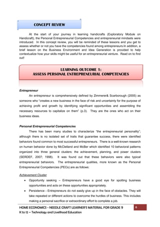 HOME ECONOMICS - NEEDLE CRAFT LEARNER’S MATERIAL FOR GRADE 9 6
K to 12 – Technology and Livelihood Education
At the start of your journey in learning handicrafts (Exploratory Module on
Handicraft), the Personal Entrepreneurial Competencies and entrepreneurial mindsets were
introduced. In this concept review, you will be reminded of these lessons and you get to
assess whether or not you have the competencies found among entrepreneurs.In addition, a
brief lesson on the Business Environment and Idea Generation is provided to help
contextualize how your skills might be useful for an entrepreneurial venture. Read on to find
out!
Entrepreneur
An entrepreneur is comprehensively defined by Zimmerer& Scarborough (2005) as
someone who “creates a new business in the face of risk and uncertainty for the purpose of
achieving profit and growth by identifying significant opportunities and assembling the
necessary resources to capitalize on them” (p.3). They are the ones who act on their
business ideas.
Personal Entrepreneurial Competencies
There has been many studies to characterize “the entrepreneurial personality”;
although there is no isolated set of traits that guarantee success, there were identified
behaviors found common to most successful entrepreneurs. There is a well-known research
on human behavior done by McClelland and McBer which identified 10 behavioral patterns
organized into three general clusters: the achievement, planning, and power clusters
(SERDEF, 2007; 1998). It was found out that these behaviors were also typical
entrepreneurial behaviors. The entrepreneurial qualities, more known as the Personal
Entrepreneurial Competencies (PECs) are as follows:
Achievement Cluster
 Opportunity seeking – Entrepreneurs have a good eye for spotting business
opportunities and acts on these opportunities appropriately.
 Persistence - Entrepreneurs do not easily give up in the face of obstacles. They will
take repeated or different actions to overcome the hurdles of business. This includes
making a personal sacrifice or extraordinary effort to complete a job.
CONCEPT REVIEW
LEARNING OUTCOME 1:
ASSESS PERSONAL ENTREPRENEURIAL COMPETENCIES
 