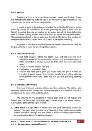 HOME ECONOMICS - NEEDLE CRAFT LEARNER’S MATERIAL FOR GRADE 9 60
K to 12 – Technology and Livelihood Education
Basic Methods
Smocking is done in either two basic methods: regular and English. These
two methods differ basically as to the side of the fabric where dots are marked. The
dots serve as the guide for the smocking stitches.
In regular smocking, the dots are marked on the right side of the fabric before
smocking stitches are formed from dot to dot, gathering the fabric in each stitch. In
English smocking, the dots are marked on the wrong side of the fabric before the
rows of uneven running stitches are worked from dot to dot, forming small pleats.
This process is referred to as pre-gathering. Smocking stitches are then worked on
the right side of the fabric with a small stitch taken at each pleat previously.
Beginners in smocking are advised to use the English method of smocking as
the pre-gathering to make the smocking stitches easier.
Basic Tools and Materials
1. Soft, light weighted fabrics like cotton, lawn and soft wool are most
suitable as these fabrics gather easily. As smocking work takes up much
fabric, remember to always use two to three times the desired finished
width.
2. Crewel or chenille needles from 5 to 7.
3. Pearl cotton or embroidery floss.
4. You will also need grid to guide you as you work. The grid is marked on
the fabric in evenly spaced dots. Hot-iron transfer sheets of the grid may
be bought from crafts store. Or you may take your own grid using graphing
paper.
Basic Stitches and Variations
There are five basic smocking stitches and two variations. The stitches are
the cable, stem or outline, honeycomb, surface honeycomb, and vandyke. The stitch
variations are the wave stitch and trellis stitch.
The following are the directions in making each stitch in both regular and
English methods. Remember that the last step does not apply to the regular method;
it is only to be done for the English method.
1. Cable stitch is a tight stitch of double rows that joins alternating columns of
gathers. The cable stitch is made up of alternating down cable and up cable
stitches worked in a straight line. The needle is always inserted perpendicular to
the pleats and parallel to the gathering threads.
 