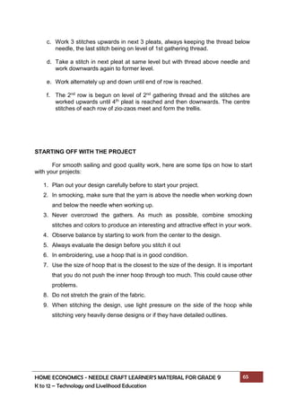 HOME ECONOMICS - NEEDLE CRAFT LEARNER’S MATERIAL FOR GRADE 9 65
K to 12 – Technology and Livelihood Education
STARTING OFF WITH THE PROJECT
For smooth sailing and good quality work, here are some tips on how to start
with your projects:
1. Plan out your design carefully before to start your project.
2. In smocking, make sure that the yarn is above the needle when working down
and below the needle when working up.
3. Never overcrowd the gathers. As much as possible, combine smocking
stitches and colors to produce an interesting and attractive effect in your work.
4. Observe balance by starting to work from the center to the design.
5. Always evaluate the design before you stitch it out
6. In embroidering, use a hoop that is in good condition.
7. Use the size of hoop that is the closest to the size of the design. It is important
that you do not push the inner hoop through too much. This could cause other
problems.
8. Do not stretch the grain of the fabric.
9. When stitching the design, use light pressure on the side of the hoop while
stitching very heavily dense designs or if they have detailed outlines.
c. Work 3 stitches upwards in next 3 pleats, always keeping the thread below
needle, the last stitch being on level of 1st gathering thread.
d. Take a stitch in next pleat at same level but with thread above needle and
work downwards again to former level.
e. Work alternately up and down until end of row is reached.
f. The 2nd row is begun on level of 2nd gathering thread and the stitches are
worked upwards until 4th pleat is reached and then downwards. The centre
stitches of each row of zig-zags meet and form the trellis.
 