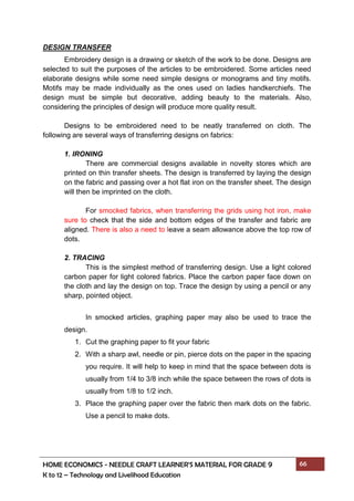 HOME ECONOMICS - NEEDLE CRAFT LEARNER’S MATERIAL FOR GRADE 9 66
K to 12 – Technology and Livelihood Education
DESIGN TRANSFER
Embroidery design is a drawing or sketch of the work to be done. Designs are
selected to suit the purposes of the articles to be embroidered. Some articles need
elaborate designs while some need simple designs or monograms and tiny motifs.
Motifs may be made individually as the ones used on ladies handkerchiefs. The
design must be simple but decorative, adding beauty to the materials. Also,
considering the principles of design will produce more quality result.
Designs to be embroidered need to be neatly transferred on cloth. The
following are several ways of transferring designs on fabrics:
1. IRONING
There are commercial designs available in novelty stores which are
printed on thin transfer sheets. The design is transferred by laying the design
on the fabric and passing over a hot flat iron on the transfer sheet. The design
will then be imprinted on the cloth.
For smocked fabrics, when transferring the grids using hot iron, make
sure to check that the side and bottom edges of the transfer and fabric are
aligned. There is also a need to leave a seam allowance above the top row of
dots.
2. TRACING
This is the simplest method of transferring design. Use a light colored
carbon paper for light colored fabrics. Place the carbon paper face down on
the cloth and lay the design on top. Trace the design by using a pencil or any
sharp, pointed object.
In smocked articles, graphing paper may also be used to trace the
design.
1. Cut the graphing paper to fit your fabric
2. With a sharp awl, needle or pin, pierce dots on the paper in the spacing
you require. It will help to keep in mind that the space between dots is
usually from 1/4 to 3/8 inch while the space between the rows of dots is
usually from 1/8 to 1/2 inch.
3. Place the graphing paper over the fabric then mark dots on the fabric.
Use a pencil to make dots.
 