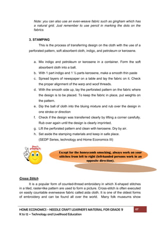 HOME ECONOMICS - NEEDLE CRAFT LEARNER’S MATERIAL FOR GRADE 9 67
K to 12 – Technology and Livelihood Education
Note: you can also use an even-weave fabric such as gingham which has
a natural grid. Just remember to use pencil in marking the dots on the
fabrics.
3. STAMPING
This is the process of transferring design on the cloth with the use of a
perforated pattern, soft absorbent cloth, indigo, and petroleum or kerosene.
a. Mix indigo and petroleum or kerosene in a container. Form the soft
absorbent cloth into a ball.
b. With 1 part indigo and 1 ½ parts kerosene, make a smooth thin paste
c. Spread layers of newspaper on a table and lay the fabric on it. Check
the proper alignment of the warp and woof threads.
d. With the smooth side up, lay the perforated pattern on the fabric where
the design is to be placed. To keep the fabric in place, put weights on
the pattern.
e. Dip the ball of cloth into the bluing mixture and rub over the design in
one stroke or direction
f. Check if the design was transferred clearly by lifting a corner carefully.
Rub over again until the design is clearly imprinted.
g. Lift the perforated pattern and clean with kerosene. Dry by air.
h. Set aside the stamping materials and keep in safe place.
(SEDP Series, technology and Home Economics III)
Cross Stitch
It is a popular form of counted-thread embroidery in which X-shaped stitches
in a tiled, raster-like pattern are used to form a picture. Cross-stitch is often executed
on easily countable evenweave fabric called aida cloth. It is one of the oldest forms
of embroidery and can be found all over the world. Many folk museums show
Except for the honeycomb smocking, always work on your
stitches from left to right (left-handed persons work in an
opposite direction).
 