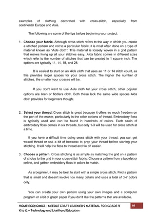 HOME ECONOMICS - NEEDLE CRAFT LEARNER’S MATERIAL FOR GRADE 9 68
K to 12 – Technology and Livelihood Education
examples of clothing decorated with cross-stitch, especially from
continental Europe and Asia.
The following are some of the tips before beginning your project:
1. Choose your fabric. Although cross stitch refers to the way in which you create
a stitched pattern and not to a particular fabric, it is most often done on a type of
material known as “Aida cloth”. This material is loosely woven in a grid pattern
that makes lining up all your stitches easy. Aida fabric comes in different sizes
which refer to the number of stitches that can be created in 1 square inch. The
options are typically 11, 14, 18, and 28.
It is easiest to start on an Aida cloth that uses an 11 or 14 stitch count, as
this provides larger spaces for your cross stitch. The higher the number of
stitches, the smaller your crosses will be.
If you don't want to use Aida cloth for your cross stitch, other popular
options are linen or fiddlers cloth. Both these lack the same wide spaces Aida
cloth provides for beginners though.
2. Select your thread. Cross stitch is great because it offers so much freedom on
the part of the maker, particularly in the color options of thread. Embroidery floss
is typically used and can be found in hundreds of colors. Each skein of
embroidery floss comes in six threads, but only 1-3 will be used for cross stitch at
a time.
If you have a difficult time doing cross stitch with your thread, you can get
waxed thread or use a bit of beeswax to prep your thread before starting your
stitching. It will help the floss to thread and tie off easier.
3. Choose a pattern. Cross stitching is as simple as matching the grid on a pattern
of choice to the grid in your cross-stitch fabric. Choose a pattern from a booklet or
online, and gather embroidery floss in colors to match.
As a beginner, it may be best to start with a simple cross stitch. Find a pattern
that is small and doesn’t involve too many details and uses a total of 3-7 colors
only.
You can create your own pattern using your own images and a computer
program or a bit of graph paper if you don't like the patterns that are available.
 