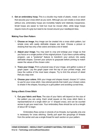 HOME ECONOMICS - NEEDLE CRAFT LEARNER’S MATERIAL FOR GRADE 9 69
K to 12 – Technology and Livelihood Education
4. Get an embroidery hoop. This is a double ring made of plastic, metal, or wood
that secures your cross stitch as you work. Although you can create a cross stitch
without one, embroidery hoops are incredibly helpful and relatively inexpensive.
Small hoops are easier to hold but must be moved often, while large hoops
require more of a grip but need to be moved around your needlepoint less.
Making Your Own Pattern
1. Choose an image. Any image can be created into a cross stitch pattern, but
simple ones with easily definable shapes are best. Choose a picture or
drawing that has only a few colors and lacks a lot of detail.
2. Adjust your image. You may want to crop and enlarge your image so that
you focus on a single portion of the original picture. If you have a photo editing
program, use a "posterize" feature to transform your picture into easily
definable shapes. Convert your picture to grayscale before printing to match
easier the values of the chosen color.
3. Trace your image. Print a physical copy of your image, and gather a piece of
graph paper. Lay the graph paper over the top of your printed image, and
trace the outline of the most basic shapes. Try to limit the amount of detail
that you copy over.
4. Choose your colors. With your image and shapes traced, choose 3-7 colors
to use for your cross stitch. Use colored pencils that match your chosen colors
to shade in the shapes, focusing on a grid pattern and avoiding curved lines.
Doing a Basic Cross Stitch
1. Cut your fabric and floss. The size of your fabric will depend on the size of
the pattern you are using. Each small square on the cross stitch fabric is
representational of a single stitch (or “x” shaped cross), and can be counted
across to get your exact size. Your embroidery floss should be cut to a length
of about 36” to begin.
Embroidery floss comes in strands of six threads, but typically only one
is necessary for cross stitching. Gently pull apart the groupings of threads
from the center and use a single thread for each section on your pattern.
 