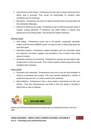 HOME ECONOMICS - NEEDLE CRAFT LEARNER’S MATERIAL FOR GRADE 9 7
K to 12 – Technology and Livelihood Education
 Commitment to work contract - Entrepreneur do their best to satisfy customers and to
deliver what is promised. They accept full responsibility for problems when
completing a job for customers.
 Risk-taking - Entrepreneur are known for taking calculated risks and doing tasks that
are moderately challenging.
 Demand for efficiency and quality - Entrepreneur see to it that the business meets or
exceeds existing standards of excellence and exerts efforts to improve past
performance and do things better. They set high but realistic standards.
Planning Cluster
 Goal setting - Entrepreneur knows how to set specific, measurable, attainable,
realistic, and time-bound (SMART) goals. It is easy for them to divide large goals into
short-term goals.
 Information seeking - Entrepreneur update themselves with new information about
her customers, the market, suppliers, and competitors. This is rooted to their innate
sense of curiosity.
 Systematic planning and monitoring - Entrepreneurs develop and use logical, step-
by-step plans to reach their goals. They monitor progress towards goals and to alter
strategies when necessary.
Power Cluster
 Persuasion and networking - Entrepreneurs know how to use the right strategies to
influence or persuade other people. They have naturally established a network of
people who they can turn to in order to achieve their objectives.
 Self-confidence - Entrepreneurs have a strong belief in themselves and their own
abilities. They have self-awareness and belief in their own ability to complete a
difficult task or meet a challenge.
Assess your Personal Entrepreneurial Competencies by answering the items in the next
page.
LET’S DO THIS!
 