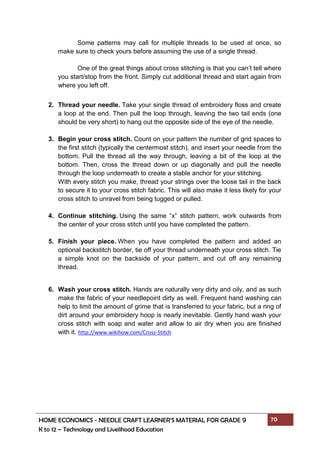 HOME ECONOMICS - NEEDLE CRAFT LEARNER’S MATERIAL FOR GRADE 9 70
K to 12 – Technology and Livelihood Education
Some patterns may call for multiple threads to be used at once, so
make sure to check yours before assuming the use of a single thread.
One of the great things about cross stitching is that you can’t tell where
you start/stop from the front. Simply cut additional thread and start again from
where you left off.
2. Thread your needle. Take your single thread of embroidery floss and create
a loop at the end. Then pull the loop through, leaving the two tail ends (one
should be very short) to hang out the opposite side of the eye of the needle.
3. Begin your cross stitch. Count on your pattern the number of grid spaces to
the first stitch (typically the centermost stitch), and insert your needle from the
bottom. Pull the thread all the way through, leaving a bit of the loop at the
bottom. Then, cross the thread down or up diagonally and pull the needle
through the loop underneath to create a stable anchor for your stitching.
With every stitch you make, thread your strings over the loose tail in the back
to secure it to your cross stitch fabric. This will also make it less likely for your
cross stitch to unravel from being tugged or pulled.
4. Continue stitching. Using the same “x” stitch pattern, work outwards from
the center of your cross stitch until you have completed the pattern.
5. Finish your piece. When you have completed the pattern and added an
optional backstitch border, tie off your thread underneath your cross stitch. Tie
a simple knot on the backside of your pattern, and cut off any remaining
thread.
6. Wash your cross stitch. Hands are naturally very dirty and oily, and as such
make the fabric of your needlepoint dirty as well. Frequent hand washing can
help to limit the amount of grime that is transferred to your fabric, but a ring of
dirt around your embroidery hoop is nearly inevitable. Gently hand wash your
cross stitch with soap and water and allow to air dry when you are finished
with it. http://www.wikihow.com/Cross-Stitch
 