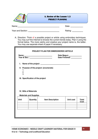 HOME ECONOMICS - NEEDLE CRAFT LEARNER’S MATERIAL FOR GRADE 9 71
K to 12 – Technology and Livelihood Education
Name: Date:
Year and Section: Rating:
A. Direction: Think of a possible project or article using embroidery techniques.
You may surf the Internet to browse the current trends today. Plan it using the
format below. The more catchy and creative your project name is, the better.
You may use separate sheet of paper if necessary.
PROJECT PLAN FOR EMBROIDERED ARTICLE
Name: Date Begun:
Year & Sec.: Date Finished:
I. Name of the project:
II. Purpose of the project: (enumerate)
1.
2.
3.
III. Specification of the project
IV. Bills of Materials
Materials and Supplies
Unit Quantity Item Description Unit cost Total
Cost
A. Review of the Lesson 1.3
PROJECT PLANNING
 