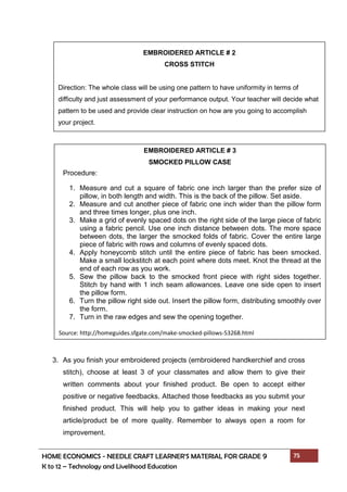 HOME ECONOMICS - NEEDLE CRAFT LEARNER’S MATERIAL FOR GRADE 9 75
K to 12 – Technology and Livelihood Education
Procedure:
3. As you finish your embroidered projects (embroidered handkerchief and cross
stitch), choose at least 3 of your classmates and allow them to give their
written comments about your finished product. Be open to accept either
positive or negative feedbacks. Attached those feedbacks as you submit your
finished product. This will help you to gather ideas in making your next
article/product be of more quality. Remember to always open a room for
improvement.
EMBROIDERED ARTICLE # 2
CROSS STITCH
Direction: The whole class will be using one pattern to have uniformity in terms of
difficulty and just assessment of your performance output. Your teacher will decide what
pattern to be used and provide clear instruction on how are you going to accomplish
your project.
EMBROIDERED ARTICLE # 3
SMOCKED PILLOW CASE
1. Measure and cut a square of fabric one inch larger than the prefer size of
pillow, in both length and width. This is the back of the pillow. Set aside.
2. Measure and cut another piece of fabric one inch wider than the pillow form
and three times longer, plus one inch.
3. Make a grid of evenly spaced dots on the right side of the large piece of fabric
using a fabric pencil. Use one inch distance between dots. The more space
between dots, the larger the smocked folds of fabric. Cover the entire large
piece of fabric with rows and columns of evenly spaced dots.
4. Apply honeycomb stitch until the entire piece of fabric has been smocked.
Make a small lockstitch at each point where dots meet. Knot the thread at the
end of each row as you work.
5. Sew the pillow back to the smocked front piece with right sides together.
Stitch by hand with 1 inch seam allowances. Leave one side open to insert
the pillow form.
6. Turn the pillow right side out. Insert the pillow form, distributing smoothly over
the form.
7. Turn in the raw edges and sew the opening together.
Source: http://homeguides.sfgate.com/make-smocked-pillows-53268.html
 