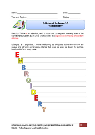 HOME ECONOMICS - NEEDLE CRAFT LEARNER’S MATERIAL FOR GRADE 9 78
K to 12 – Technology and Livelihood Education
Name: Date:
Year and Section: Rating:
Direction: Think of an adjective, verb or noun that corresponds to every letter of the
word EMBROIDERY. Each word shall describe the experience in making embroidery
stitches.
Example. E – enjoyable. I found embroidery as enjoyable activity because of the
unique and attractive embroidery stitches that could be apply as design for clothes,
handkerchief and many more.
D. Review of the Lesson 1.3
“EMBROIDERY”
 