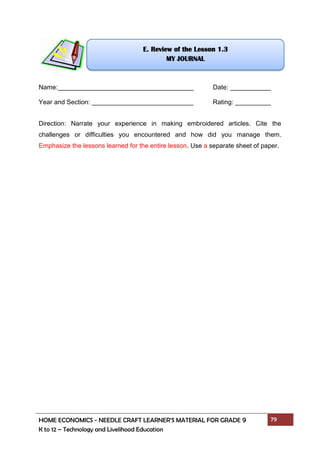 HOME ECONOMICS - NEEDLE CRAFT LEARNER’S MATERIAL FOR GRADE 9 79
K to 12 – Technology and Livelihood Education
Name: Date:
Year and Section: Rating:
Direction: Narrate your experience in making embroidered articles. Cite the
challenges or difficulties you encountered and how did you manage them.
Emphasize the lessons learned for the entire lesson. Use a separate sheet of paper.
E. Review of the Lesson 1.3
MY JOURNAL
 