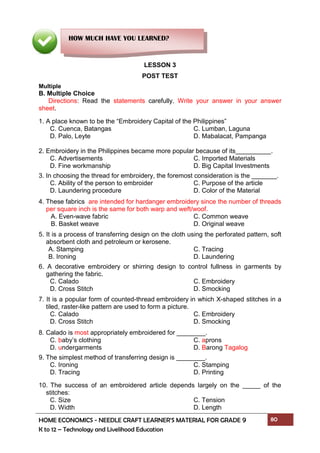 HOME ECONOMICS - NEEDLE CRAFT LEARNER’S MATERIAL FOR GRADE 9 80
K to 12 – Technology and Livelihood Education
LESSON 3
POST TEST
Multiple
B. Multiple Choice
Directions: Read the statements carefully. Write your answer in your answer
sheet.
1. A place known to be the “Embroidery Capital of the Philippines”
C. Cuenca, Batangas C. Lumban, Laguna
D. Palo, Leyte D. Mabalacat, Pampanga
2. Embroidery in the Philippines became more popular because of its .
C. Advertisements C. Imported Materials
D. Fine workmanship D. Big Capital Investments
3. In choosing the thread for embroidery, the foremost consideration is the _______.
C. Ability of the person to embroider C. Purpose of the article
D. Laundering procedure D. Color of the Material
4. These fabrics are intended for hardanger embroidery since the number of threads
per square inch is the same for both warp and weft/woof.
A. Even-wave fabric C. Common weave
B. Basket weave D. Original weave
5. It is a process of transferring design on the cloth using the perforated pattern, soft
absorbent cloth and petroleum or kerosene.
A. Stamping C. Tracing
B. Ironing D. Laundering
6. A decorative embroidery or shirring design to control fullness in garments by
gathering the fabric.
C. Calado C. Embroidery
D. Cross Stitch D. Smocking
7. It is a popular form of counted-thread embroidery in which X-shaped stitches in a
tiled, raster-like pattern are used to form a picture.
C. Calado C. Embroidery
D. Cross Stitch D. Smocking
8. Calado is most appropriately embroidered for ________.
C. baby’s clothing C. aprons
D. undergarments D. Barong Tagalog
9. The simplest method of transferring design is ________.
C. Ironing C. Stamping
D. Tracing D. Printing
10. The success of an embroidered article depends largely on the _____ of the
stitches:
C. Size C. Tension
D. Width D. Length
HOW MUCH HAVE YOU LEARNED?
 