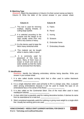 HOME ECONOMICS - NEEDLE CRAFT LEARNER’S MATERIAL FOR GRADE 9 81
K to 12 – Technology and Livelihood Education
B. Matching Type
Directions: Match the descriptions in Column A to their correct names as listed in
Column B. Write the letter of the correct answer in your answer sheet.
Column A
_____1. This tool is used for trimming
scallops, clipping threads, or
cutting large eyelets
_____2. It is selected according to the
purpose and the design to be
used usually varies from very
soft to very coarse or heavy.
_____3. It is the device used to keep the
fabric heavy stretched while
_____4. This material can be bought
either in skeins, balls or spool.
_____5. It is commonly used for
placement of fine lines on
fabric. Many of them have an
eraser or brush and some are
water soluble so that the marks
can be removed from the fabric.
Column B
A. Fabric
B. Pencil
C. Ironing
D. Scissors
E. Embroider frame
F. Embroidery threads
D. Identification
Directions: Identify the following embroidery stitches being describe. Write your
answer in your answer sheet
1. It is also called double running stitch that is often used to outline blackwork
embroidery.
2. It is a single detached stitch used primarily to fill in a design area. Also, a popular
stitch among embroiderers because it can be used to create the eyes on an
embroidered face or the center of the flower.
3. It is also called as the Continental Stitch. One of the most often used in basic
needlepoint stitches.
4. A chain stitch that is popularly used for making decorative borders. It derives its name
from its resemblance to a rose bud.
5. Stitch considered especially useful for outlining or giving more weight to a single stitch
line. Usually two working yarns are used.
 