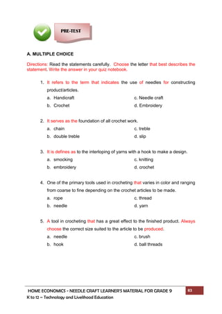 HOME ECONOMICS - NEEDLE CRAFT LEARNER’S MATERIAL FOR GRADE 9 83
K to 12 – Technology and Livelihood Education
A. MULTIPLE CHOICE
Directions: Read the statements carefully. Choose the letter that best describes the
statement. Write the answer in your quiz notebook.
1. It refers to the term that indicates the use of needles for constructing
product/articles.
a. Handicraft c. Needle craft
b. Crochet d. Embroidery
2. It serves as the foundation of all crochet work.
a. chain c. treble
b. double treble d. slip
3. It is defines as to the interloping of yarns with a hook to make a design.
a. smocking c. knitting
b. embroidery d. crochet
4. One of the primary tools used in crocheting that varies in color and ranging
from coarse to fine depending on the crochet articles to be made.
a. rope c. thread
b. needle d. yarn
5. A tool in crocheting that has a great effect to the finished product. Always
choose the correct size suited to the article to be produced.
a. needle c. brush
b. hook d. ball threads
PRE-TEST
 