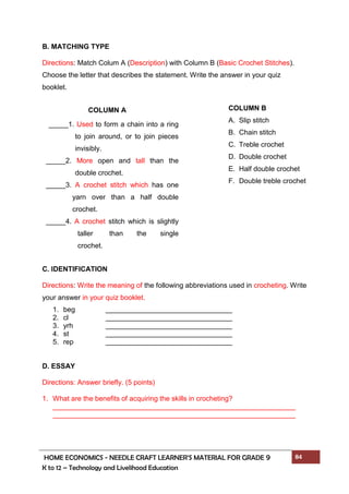 HOME ECONOMICS - NEEDLE CRAFT LEARNER’S MATERIAL FOR GRADE 9 84
K to 12 – Technology and Livelihood Education
B. MATCHING TYPE
Directions: Match Colum A (Description) with Column B (Basic Crochet Stitches).
Choose the letter that describes the statement. Write the answer in your quiz
booklet.
C. IDENTIFICATION
Directions: Write the meaning of the following abbreviations used in crocheting. Write
your answer in your quiz booklet.
1. beg
2. cl
3. yrh
4. st
5. rep
D. ESSAY
Directions: Answer briefly. (5 points)
1. What are the benefits of acquiring the skills in crocheting?
COLUMN B
A. Slip stitch
B. Chain stitch
C. Treble crochet
D. Double crochet
E. Half double crochet
F. Double treble crochet
COLUMN A
_____1. Used to form a chain into a ring
to join around, or to join pieces
invisibly.
_____2. More open and tall than the
double crochet.
_____3. A crochet stitch which has one
yarn over than a half double
crochet.
_____4. A crochet stitch which is slightly
taller than the single
crochet.
_____5. Crochet stitch similar to the treble
crochet.
 