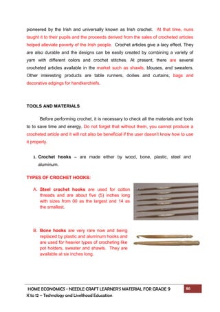 HOME ECONOMICS - NEEDLE CRAFT LEARNER’S MATERIAL FOR GRADE 9 86
K to 12 – Technology and Livelihood Education
pioneered by the Irish and universally known as Irish crochet. At that time, nuns
taught it to their pupils and the proceeds derived from the sales of crocheted articles
helped alleviate poverty of the Irish people. Crochet articles give a lacy effect. They
are also durable and the designs can be easily created by combining a variety of
yarn with different colors and crochet stitches. At present, there are several
crocheted articles available in the market such as shawls, blouses, and sweaters.
Other interesting products are table runners, doilies and curtains, bags and
decorative edgings for handkerchiefs.
TOOLS AND MATERIALS
Before performing crochet, it is necessary to check all the materials and tools
to to save time and energy. Do not forget that without them, you cannot produce a
crocheted article and it will not also be beneficial if the user doesn’t know how to use
it properly.
TYPES OF CROCHET HOOKS:
A. Steel crochet hooks are used for cotton
threads and are about five (5) inches long
with sizes from 00 as the largest and 14 as
the smallest.
B. Bone hooks are very rare now and being
replaced by plastic and aluminum hooks and
are used for heavier types of crocheting like
pot holders, sweater and shawls. They are
available at six inches long.
1. Crochet hooks – are made either by wood, bone, plastic, steel and
aluminum.
 