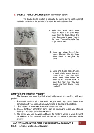 HOME ECONOMICS - NEEDLE CRAFT LEARNER’S MATERIAL FOR GRADE 9 97
K to 12 – Technology and Livelihood Education
1. Yarn over three times then
insert the hook in the sixth stitch
chain from the hook. Catch the
yarn, then draw a loop through
the chain. There will now be five
loops on the hook.
2. Yarn over, draw through two
loops. Repeat this ste three
more times to complete the
stitch
3. Make one double treble crochet
in each chain across the row,
chain 5 and turn; yarn over
three times, then insert the
hook in the second stitch to
start the new row. You just
made your first double treble
crochet!
5. DOUBLE TREBLE CROCHET (pattern abbreviation: dbletr)
The double treble crochet is basically the same as the treble crochet
but taller because of the addition of another yarn at the beginning.
STARTING OFF WITH THE PROJECT
The following are some tips that would guide you as you go along with your
project:
1. Remember that it's all in the wrists. As you work, your arms should stay
comfortably at your sides allowing your wrists to do most of the actions.
2. Stay relaxed. If you make a mistake, simply start over.
3. Choose light yarn rather than dark; it can be challenging to see your stitches
when you work with yarns in dark colors.
4. The tighter you hold the yarn and hook, the harder it will be to work. It might
be awkward at first, but soon it will become second nature to you—with a little
practice.
 