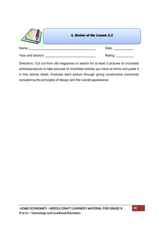 HOME ECONOMICS - NEEDLE CRAFT LEARNER’S MATERIAL FOR GRADE 9 98
K to 12 – Technology and Livelihood Education
Name: Date:
Year and Section: Rating:
Directions: Cut out from old magazines or search for at least 3 pictures of crocheted
articles/products or take pictures of crocheted articles you have at home and paste it
in this activity sheet. Evaluate each picture through giving constructive comments
considering the principles of design and the overall appearance.
A. Review of the Lesson 2.2
 