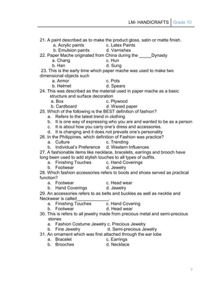 LM- HANDICRAFTS Grade 10
3
21. A paint described as to make the product gloss, satin or matte finish.
a. Acrylic paints c. Latex Paints
b. Emulsion paints d. Varnishes
22. Paper Mache originated from China during the _____Dynasty
a. Chang c. Hun
b. Han d. Sung
23. This is the early time which paper mache was used to make two
dimensional objects such
a. Armor c. Pots
b. Helmet d. Spears
24. This was described as the material used in paper mache as a basic
structure and surface decoration
a. Box c. Plywood
b. Cardboard d. Waxed paper
25. Which of the following is the BEST definition of fashion?
a. Refers to the latest trend in clothing
b. It is one way of expressing who you are and wanted to be as a person
c. It is about how you carry one’s dress and accessories.
d. It is changing and it does not prevails one’s personality
26. In the Philippines, which definition of Fashion was practice?
a. Culture c. Trending
b. Individual’s Preference d. Western Influences
27. A fashionable items like necklace, bracelets, earrings and brooch have
long been used to add stylish touches to all types of outfits.
a. Finishing Touches c. Hand Coverings
b. Footwear d. Jewelry
28. Which fashion accessories refers to boots and shoes served as practical
function?
a. Footwear c. Head wear
b. Hand Coverings d. Jewelry
29. An accessories refers to as belts and buckles as well as necktie and
Neckwear is called_____________.
a. Finishing Touches c. Hand Covering
b. Footwear d. Head wear
30. This is refers to all jewelry made from precious metal and semi-precious
stones
a. Fashion Costume Jewelry c. Precious Jewelry
b. Fine Jewelry d. Semi-precious Jewelry
31. An ornament which was first attached through the ear lobe
a. Bracelet c. Earrings
b. Brooches d. Necklace
 