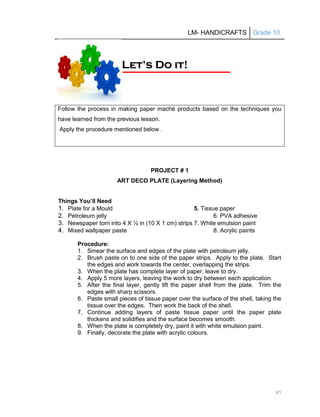 LM- HANDICRAFTS Grade 10
97
PROJECT # 1
ART DECO PLATE (Layering Method)
Things You’ll Need
1. Plate for a Mould 5. Tissue paper
2. Petroleum jelly 6. PVA adhesive
3. Newspaper torn into 4 X ½ in (10 X 1 cm) strips 7. White emulsion paint
4. Mixed wallpaper paste 8. Acrylic paints
Procedure:
1. Smear the surface and edges of the plate with petroleum jelly.
2. Brush paste on to one side of the paper strips. Apply to the plate. Start
the edges and work towards the center, overlapping the strips.
3. When the plate has complete layer of paper, leave to dry.
4. Apply 5 more layers, leaving the work to dry between each application.
5. After the final layer, gently lift the paper shell from the plate. Trim the
edges with sharp scissors.
6. Paste small pieces of tissue paper over the surface of the shell, taking the
tissue over the edges. Then work the back of the shell.
7. Continue adding layers of paste tissue paper until the paper plate
thickens and solidifies and the surface becomes smooth.
8. When the plate is completely dry, paint it with white emulsion paint.
9. Finally, decorate the plate with acrylic colours.
Follow the process in making paper maché products based on the techniques you
have learned from the previous lesson.
Apply the procedure mentioned below .
L
Le
et
t’
’s
s D
Do
o i
it
t!
!
 