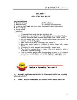 LM- HANDICRAFTS Grade 10
98
PROJECT # 2
ROSE BOWL (Pulp Method)
Things You’ll Need
1. Bowl for a mould 6. PVA adhesive
2. Petroleum jelly 7. Clear Polyurethane varnish
3. 4 cups of mixed paper pulp (refer to the procedure in making pulp mache)
4. Fine sandpaper
5. Acrylic paints
Procedure:
1. Grease the inside of the bowl with petroleum jelly.
2. Press an even layer of pulp, 1/4 in (6mm) thick, to the inside of the bowl.
Begin at the bottom of the bowl and work up the sides. Leave itto dry.
3. If cracks appear after drying, fill them with more pulp and smooth out the
surface. Leave itto dry again.
4. Twist the pulp bowl gently to remove it from the mould.
5. If there are uneven places on the edges, fill out with paper pulp. Leave
itto dry.
6. Rub the edges of the bowl with sand paper for a smooth finish.
7. Paint the bowl inside and out in a plain colour or in a deceive pattern,
such as the simple rose design.
8. Give the finished bowl 2 coats of diluted PVA adhesive or 4-5 coats of
polyurethane varnish. Leave each coat to dry before applying the next.
A. What are the appropriate procedures to assure the production of quality
articles/products.?
B. How are we going to apply the procedure to ensure quality products?
Review of Learning Outcome 4
 