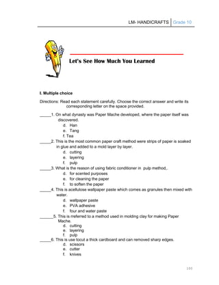 LM- HANDICRAFTS Grade 10
100
I. Multiple choice
Directions: Read each statement carefully. Choose the correct answer and write its
corresponding letter on the space provided.
_____1. On what dynasty was Paper Mache developed, where the paper itself was
discovered.
d. Han
e. Tang
f. Tea
_____2. This is the most common paper craft method were strips of paper is soaked
in glue and added to a mold layer by layer.
d. cutting
e. layering
f. pulp
_____3. What is the reason of using fabric conditioner in pulp method,.
d. for scented purposes
e. for cleaning the paper
f. to soften the paper
_____4. This is acellulose wallpaper paste which comes as granules then mixed with
water.
d. wallpaper paste
e. PVA adhesive
f. four and water paste
______5. This is rreferred to a method used in molding clay for making Paper
Mache.
d. cutting
e. layering
f. pulp
_____6. This is use tocut a thick cardboard and can removed sharp edges.
d. scissors
e. cutter
f. knives
Let’s See How Much You Learned
 