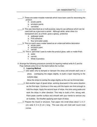 LM- HANDICRAFTS Grade 10
101
_____7. These are water-mixable materials which have been used for decorating the
product.
d. acrylic paints
e. emulsion paints
f. varnishes
_____8. This was described as a multi-purpose, easy-to-use adhesive which can be
used both as a glue and a vanish. Although white, when dries it is
transparent and, as a finish, gives a glossy, protective
d. wallpaper paste
e. PVA adhesive
f. flour and water paste
_____9. This is a paint uses a water based as an undercoat before decoration.
d. acrylic paint
e. emulsion paint
f. varnish
_____10. This is paint that I uses to make the product gloss, satin or matte finish.
d. water
e. varnish
f. White Cosmetics
II. Arrange the following procedure correctly for layering method write A-C and for
Pulp methods write A-D on the blank before the number.
C. Layering Method
______1. Use water only to damped or dampen the strips and smooth each one in
place, overlapping the edges slightly, to build a layer reaching to the
outside edge.
Allow the strips to overlap the edge slightly as this can be trimmed later.
______2. Add another layer of glued strips, working downward in the same direction
as the first layer. Continue in this way until the layers are thick enough to
hold the shape. Apply the second layer of strips, this time using paste and
work the strips in other direction. This help to build a firm, strong web.
Paint paste overthe surface and smooth with your hands to remove any
air bubbles. Do thisafter applying each layer of strips.
_____3. Prepare the mould or structure. Tear paper into small strips about ½ in (1
cm) wide X 2 in (5 cm ) long. This size strip will mold well round most
curves.
 