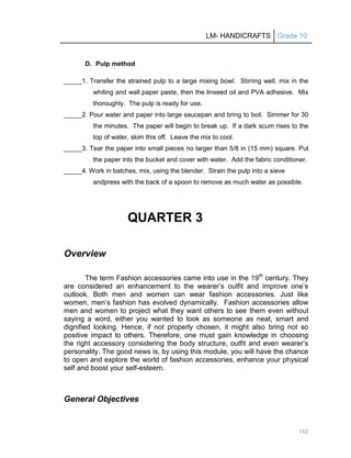 LM- HANDICRAFTS Grade 10
102
D. Pulp method
_____1. Transfer the strained pulp to a large mixing bowl. Stirring well, mix in the
whiting and wall paper paste, then the linseed oil and PVA adhesive. Mix
thoroughly. The pulp is ready for use.
_____2. Pour water and paper into large saucepan and bring to boil. Simmer for 30
the minutes. The paper will begin to break up. If a dark scum rises to the
top of water, skim this off. Leave the mix to cool.
_____3. Tear the paper into small pieces no larger than 5/8 in (15 mm) square. Put
the paper into the bucket and cover with water. Add the fabric conditioner.
_____4. Work in batches, mix, using the blender. Strain the pulp into a sieve
andpress with the back of a spoon to remove as much water as possible.
QUARTER 3
Overview
The term Fashion accessories came into use in the 19th
century. They
are considered an enhancement to the wearer’s outfit and improve one’s
outlook. Both men and women can wear fashion accessories. Just like
women, men’s fashion has evolved dynamically. Fashion accessories allow
men and women to project what they want others to see them even without
saying a word, either you wanted to look as someone as neat, smart and
dignified looking. Hence, if not properly chosen, it might also bring not so
positive impact to others. Therefore, one must gain knowledge in choosing
the right accessory considering the body structure, outfit and even wearer’s
personality. The good news is, by using this module, you will have the chance
to open and explore the world of fashion accessories, enhance your physical
self and boost your self-esteem.
General Objectives
 