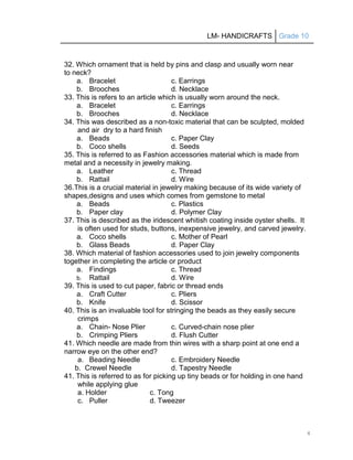 LM- HANDICRAFTS Grade 10
4
32. Which ornament that is held by pins and clasp and usually worn near
to neck?
a. Bracelet c. Earrings
b. Brooches d. Necklace
33. This is refers to an article which is usually worn around the neck.
a. Bracelet c. Earrings
b. Brooches d. Necklace
34. This was described as a non-toxic material that can be sculpted, molded
and air dry to a hard finish
a. Beads c. Paper Clay
b. Coco shells d. Seeds
35. This is referred to as Fashion accessories material which is made from
metal and a necessity in jewelry making.
a. Leather c. Thread
b. Rattail d. Wire
36.This is a crucial material in jewelry making because of its wide variety of
shapes,designs and uses which comes from gemstone to metal
a. Beads c. Plastics
b. Paper clay d. Polymer Clay
37. This is described as the iridescent whitish coating inside oyster shells. It
is often used for studs, buttons, inexpensive jewelry, and carved jewelry.
a. Coco shells c. Mother of Pearl
b. Glass Beads d. Paper Clay
38. Which material of fashion accessories used to join jewelry components
together in completing the article or product
a. Findings c. Thread
b. Rattail d. Wire
39. This is used to cut paper, fabric or thread ends
a. Craft Cutter c. Pliers
b. Knife d. Scissor
40. This is an invaluable tool for stringing the beads as they easily secure
crimps
a. Chain- Nose Plier c. Curved-chain nose plier
b. Crimping Pliers d. Flush Cutter
41. Which needle are made from thin wires with a sharp point at one end a
narrow eye on the other end?
a. Beading Needle c. Embroidery Needle
b. Crewel Needle d. Tapestry Needle
41. This is referred to as for picking up tiny beads or for holding in one hand
while applying glue
a. Holder c. Tong
c. Puller d. Tweezer
 