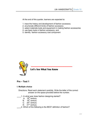 LM- HANDICRAFTS Grade 10
103
At the end of this quarter, learners are expected to:
1. trace the history and development of fashion accessory
2. enumerate different kinds of fashion accessory
3. select materials tools and equipment in making fashion accessories
4. use basic tools in fashion accessory; and
5. identify fashion accessory cost component
Pre – Test 1
I. Multiple choice
Directions: Read each statement carefully. Write the letter of the correct
answer on the space provided before the number.
____1. In what year does fashion designing started?
A. 18th
century
B. 19th
century
C. 20th
century
D. 21st
century
____2. Which of the following is the BEST definition of fashion?
Let’s See What You Know
 
