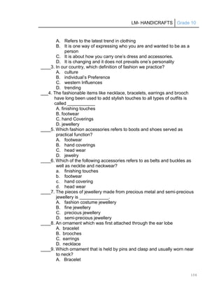 LM- HANDICRAFTS Grade 10
104
A. Refers to the latest trend in clothing
B. It is one way of expressing who you are and wanted to be as a
person
C. It is about how you carry one’s dress and accessories.
D. It is changing and it does not prevails one’s personality
____3. In our country, which definition of fashion we practice?
A. culture
B. individual’s Preference
C. western Influences
D. trending
___4. The fashionable items like necklace, bracelets, earrings and brooch
have long been used to add stylish touches to all types of outfits is
called
A. finishing touches
B. footwear
C. hand Coverings
D. jewellery
____5. Which fashion accessories refers to boots and shoes served as
practical function?
A. footwear
B. hand coverings
C. head wear
D. jewelry
____6. Which of the following accessories refers to as belts and buckles as
well as necktie and neckwear?
a. finishing touches
b. footwear
c. hand covering
d. head wear
____7. The pieces of jewellery made from precious metal and semi-precious
jewellery is .
A. fashion costume jewellery
B. fine jewellery
C. precious jewellery
D. semi-precious jewellery
____8. An ornament which was first attached through the ear lobe
A. bracelet
B. brooches
C. earrings
D. necklace
____9. Which ornament that is held by pins and clasp and usually worn near
to neck?
A. Bracelet
 