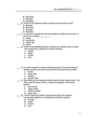 LM- HANDICRAFTS Grade 10
105
B. Brooches
C. Earrings
D. Necklace
____10. Which of the following article usually worn around the neck?
A. Bracelet
B. Brooches
C. Earrings
D. Necklace
____11. A non-toxic material that can be sculpted, moulded and air dry to a
hard finish is called .
A. beads
B. cocoshells
C. paper clay
D. seeds
____12. Which of the following fashion accessories material which is made
from metal and a necessity in jewelry making?
a. leather
b. rattail
c. thread
d. wire
____13. A crucial material in jewelry making because of its wide variety of
shapes, designs and uses which comes from gemstone to metal
a. beads
b. paper clay
c. plastics
d. polymer clay
____14. Described as the iridescent whitish coating inside oyster shells. It is
often used for studs, buttons, inexpensive jewelry, and carved
jewelry.
a. coco shells
b. glass beads
c. mother of pearl
d. paper clay
____15. Which material of fashion accessories used to join jewelry
components together in completing the article or product
A. findings
B. rattail
C. thread
D. wire
 