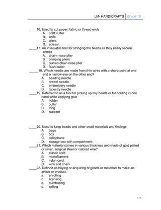 LM- HANDICRAFTS Grade 10
106
____16. Used to cut paper, fabric or thread ends
A. craft cutter
B. knife
C. pliers
D. scissor
____17. An invaluable tool for stringing the beads as they easily secure
crimps
A. chain- nose plier
B. crimping pliers
C. curved-chain nose plier
D. flush cutter
_____18. Which needle are made from thin wires with a sharp point at one
end a narrow eye on the other end?
A. beading needle
B. crewel needle
C. embroidery needle
D. tapestry needle
____19. Referred to as a tool for picking up tiny beads or for holding in one
hand while applying glue
A. holder
B. puller
C. tong
D. tweezer
____20. Used to keep beads and other small materials and findings
A. bags
B. box
C. cellophane
D. storage box with compartment
____21. Which material comes in various thickness and made of gold plated
or silver, surgical steel or colored wire?
A. elastic cord
B. monofilament
C. nylon cord
D. wire and chain
____22. Defined as buying or acquiring of goods or materials to make an
article or product.
a. enrolling
b. licensing
c. purchasing
d. selling
 