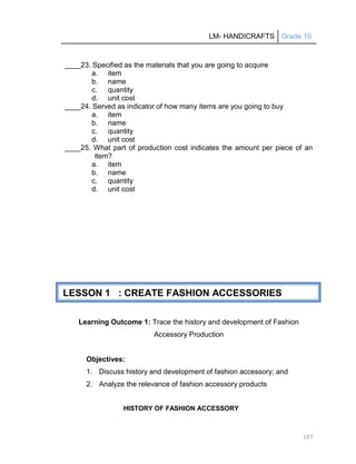 LM- HANDICRAFTS Grade 10
107
____23. Specified as the materials that you are going to acquire
a. item
b. name
c. quantity
d. unit cost
____24. Served as indicator of how many items are you going to buy
a. item
b. name
c. quantity
d. unit cost
____25. What part of production cost indicates the amount per piece of an
item?
a. item
b. name
c. quantity
d. unit cost
Learning Outcome 1: Trace the history and development of Fashion
Accessory Production
Objectives:
1. Discuss history and development of fashion accessory; and
2. Analyze the relevance of fashion accessory products
HISTORY OF FASHION ACCESSORY
LESSON 1 : CREATE FASHION ACCESSORIES
 