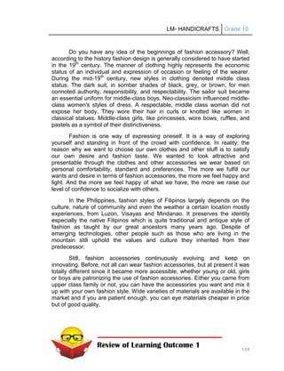 LM- HANDICRAFTS Grade 10
108
Do you have any idea of the beginnings of fashion accessory? Well,
according to the history fashion design is generally considered to have started
in the 19th
century. The manner of clothing highly represents the economic
status of an individual and expression of occasion or feeling of the wearer.
During the mid-19th
century, new styles in clothing denoted middle class
status. The dark suit, in somber shades of black, grey, or brown, for men
connoted authority, responsibility, and respectability. The sailor suit became
an essential uniform for middle-class boys. Neo-classicism influenced middle-
class women's styles of dress. A respectable, middle class woman did not
expose her body. They wore their hair in curls or knotted like women in
classical statues. Middle-class girls, like princesses, wore bows, ruffles, and
pastels as a symbol of their distinctiveness.
Fashion is one way of expressing oneself. It is a way of exploring
yourself and standing in front of the crowd with confidence. In reality, the
reason why we want to choose our own clothes and other stuff is to satisfy
our own desire and fashion taste. We wanted to look attractive and
presentable through the clothes and other accessories we wear based on
personal comfortability, standard and preferences. The more we fulfill our
wants and desire in terms of fashion accessories, the more we feel happy and
light. And the more we feel happy of what we have, the more we raise our
level of confidence to socialize with others.
In the Philippines, fashion styles of Filipinos largely depends on the
culture, nature of community and even the weather a certain location mostly
experiences, from Luzon, Visayas and Mindanao. It preserves the identity
especially the native Filipinos which is quite traditional and antique style of
fashion as taught by our great ancestors many years ago. Despite of
emerging technologies, other people such as those who are living in the
mountain still uphold the values and culture they inherited from their
predecessor.
Still, fashion accessories continuously evolving and keep on
innovating. Before, not all can wear fashion accessories, but at present it was
totally different since it became more accessible, whether young or old, girls
or boys are patronizing the use of fashion accessories. Either you came from
upper class family or not, you can have the accessories you want and mix it
up with your own fashion style. Wide varieties of materials are available in the
market and if you are patient enough, you can eye materials cheaper in price
but of good quality.
Review of Learning Outcome 1
 